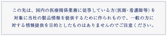 この先は、国内の医療関係業務に従事している方（医師・看護師等）を対象に当社の商品情報を提供するために作られもので、一般の方に対する情報提供を目的としたものではありませんのでご注意ください。