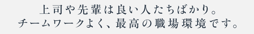 上司や先輩は良い人たちばかり。チームワークよく、最高の職場環境です。