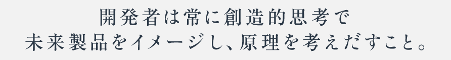 開発者は常に創造的思考で未来製品をイメージし、原理を考えだすこと。